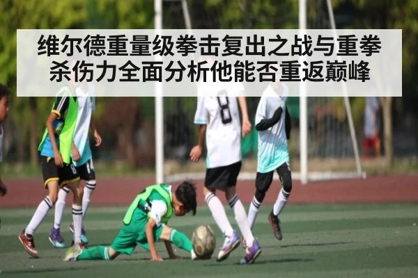 维尔德重量级拳击复出之战与重拳杀伤力全面分析他能否重返巅峰